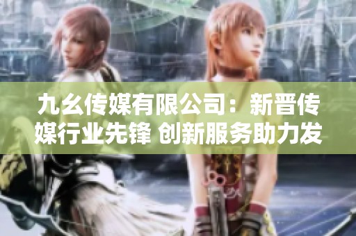 九幺传媒有限公司：新晋传媒行业先锋 创新服务助力发展