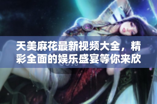 天美麻花最新视频大全，精彩全面的娱乐盛宴等你来欣赏