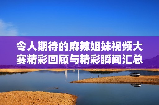 令人期待的麻辣姐妹视频大赛精彩回顾与精彩瞬间汇总