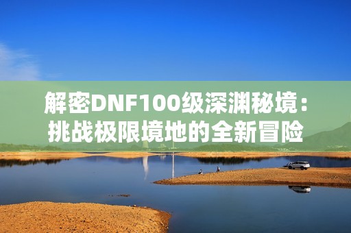解密DNF100级深渊秘境：挑战极限境地的全新冒险