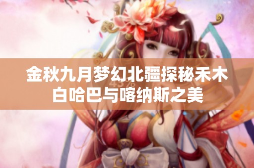 金秋九月梦幻北疆探秘禾木白哈巴与喀纳斯之美