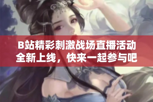 B站精彩刺激战场直播活动全新上线，快来一起参与吧