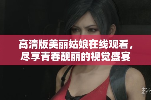 高清版美丽姑娘在线观看，尽享青春靓丽的视觉盛宴