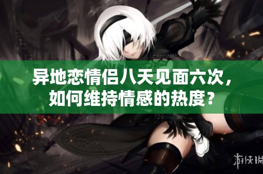 异地恋情侣八天见面六次，如何维持情感的热度？