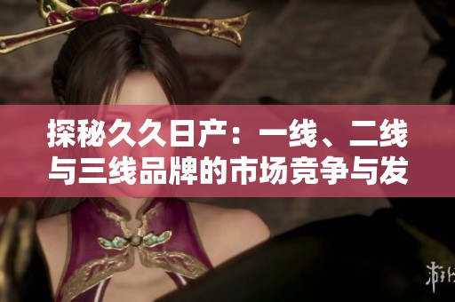 探秘久久日产：一线、二线与三线品牌的市场竞争与发展策略