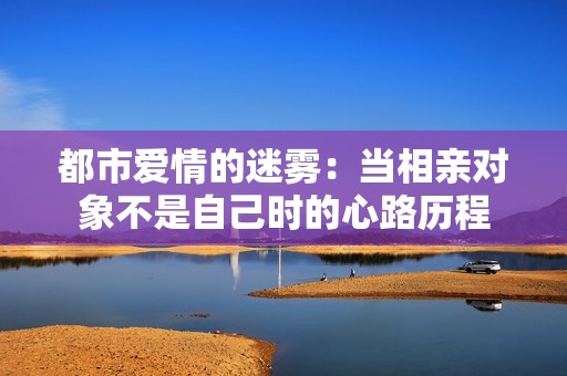 都市爱情的迷雾：当相亲对象不是自己时的心路历程