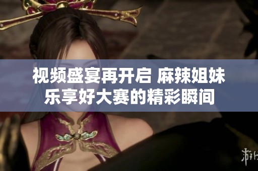 视频盛宴再开启 麻辣姐妹乐享好大赛的精彩瞬间