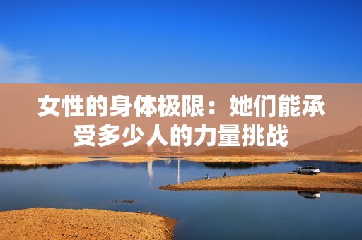 女性的身体极限：她们能承受多少人的力量挑战
