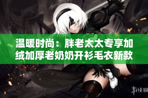 温暖时尚：胖老太太专享加绒加厚老奶奶开衫毛衣新款推荐