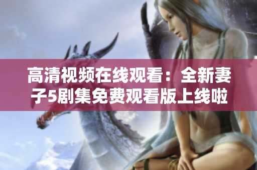 高清视频在线观看：全新妻子5剧集免费观看版上线啦