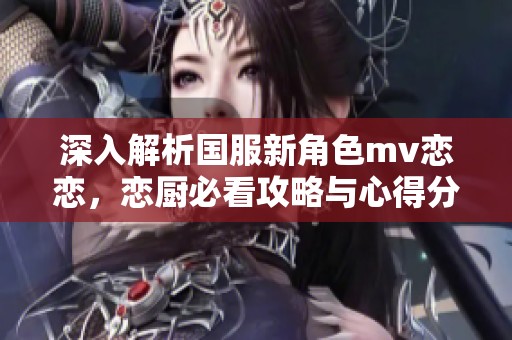 深入解析国服新角色mv恋恋，恋厨必看攻略与心得分享