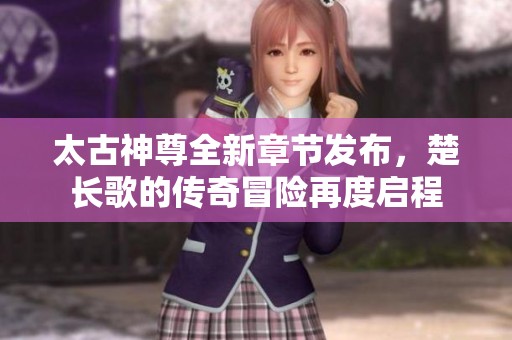 太古神尊全新章节发布，楚长歌的传奇冒险再度启程