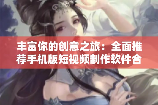 丰富你的创意之旅：全面推荐手机版短视频制作软件合集