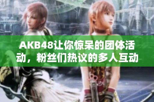 AKB48让你惊呆的团体活动，粉丝们热议的多人互动事件
