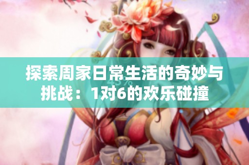 探索周家日常生活的奇妙与挑战：1对6的欢乐碰撞