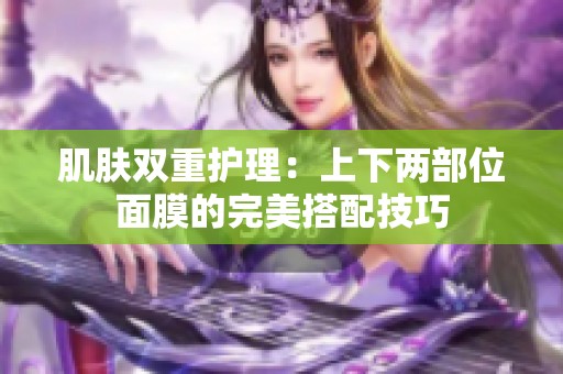 肌肤双重护理：上下两部位面膜的完美搭配技巧