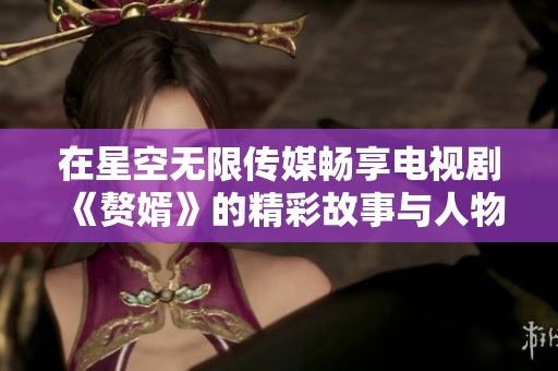 在星空无限传媒畅享电视剧《赘婿》的精彩故事与人物情感