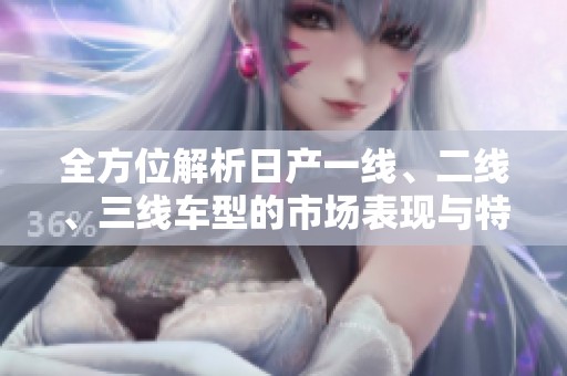 全方位解析日产一线、二线、三线车型的市场表现与特点
