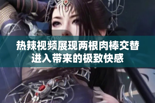热辣视频展现两根肉棒交替进入带来的极致快感