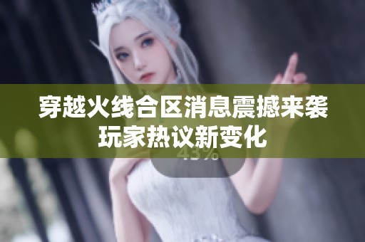 穿越火线合区消息震撼来袭玩家热议新变化