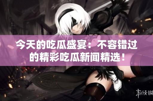 今天的吃瓜盛宴：不容错过的精彩吃瓜新闻精选！