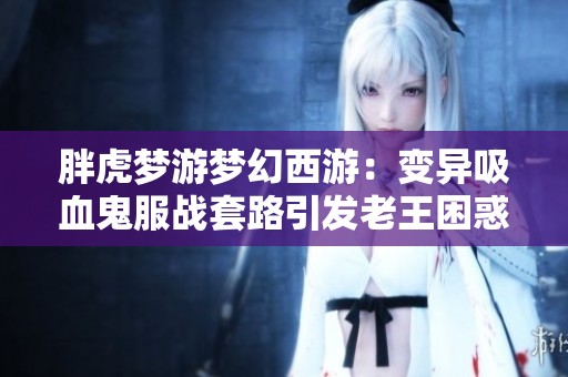 胖虎梦游梦幻西游：变异吸血鬼服战套路引发老王困惑