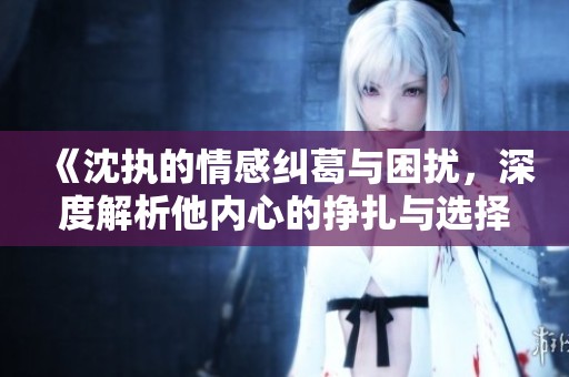 《沈执的情感纠葛与困扰，深度解析他内心的挣扎与选择》