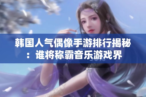 韩国人气偶像手游排行揭秘：谁将称霸音乐游戏界