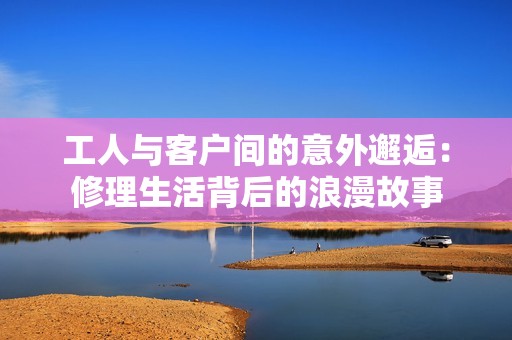 工人与客户间的意外邂逅：修理生活背后的浪漫故事
