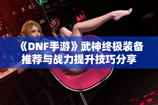 《DNF手游》武神终极装备推荐与战力提升技巧分享