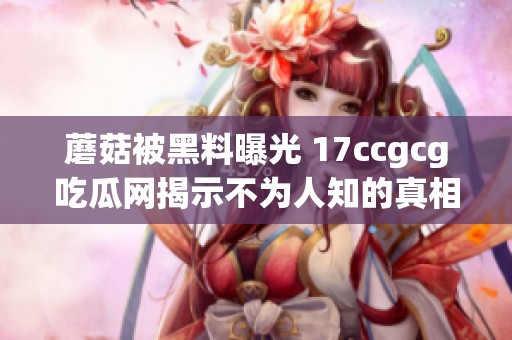 蘑菇被黑料曝光 17ccgcg吃瓜网揭示不为人知的真相