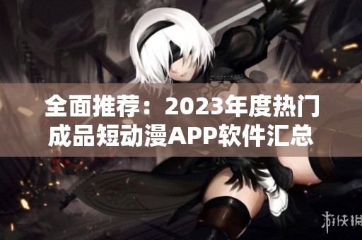 全面推荐：2023年度热门成品短动漫APP软件汇总
