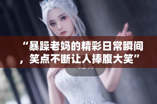 “暴躁老妈的精彩日常瞬间，笑点不断让人捧腹大笑”