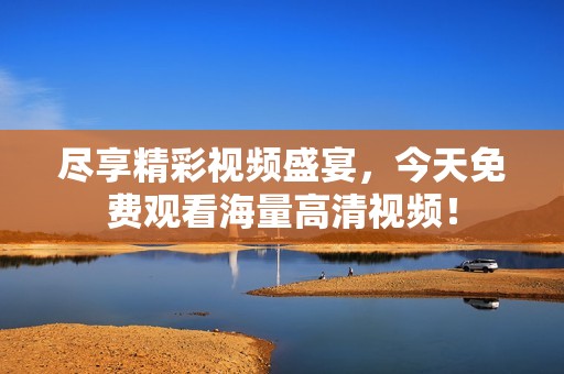 尽享精彩视频盛宴，今天免费观看海量高清视频！