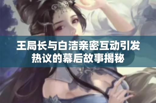 王局长与白洁亲密互动引发热议的幕后故事揭秘