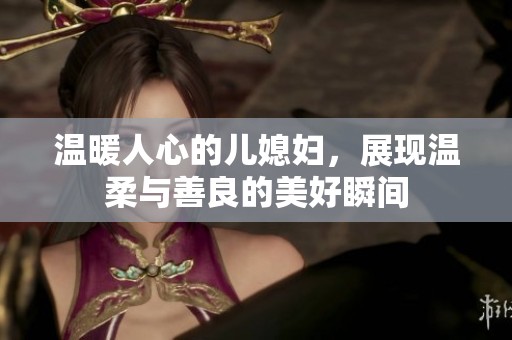 温暖人心的儿媳妇，展现温柔与善良的美好瞬间
