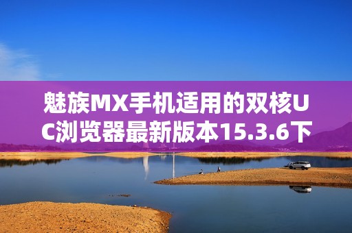 魅族MX手机适用的双核UC浏览器最新版本15.3.6下载方法分享