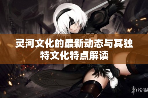 灵河文化的最新动态与其独特文化特点解读