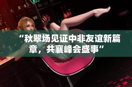 “秋翠场见证中非友谊新篇章，共襄峰会盛事”