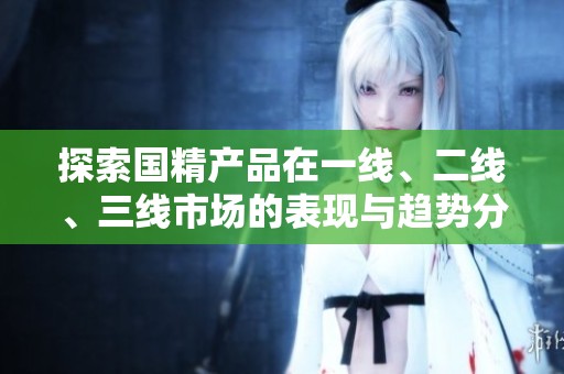 探索国精产品在一线、二线、三线市场的表现与趋势分析