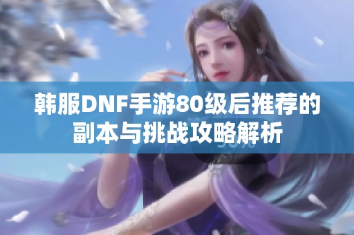 韩服DNF手游80级后推荐的副本与挑战攻略解析