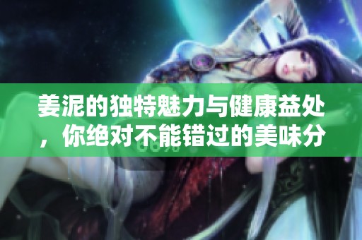 姜泥的独特魅力与健康益处，你绝对不能错过的美味分享