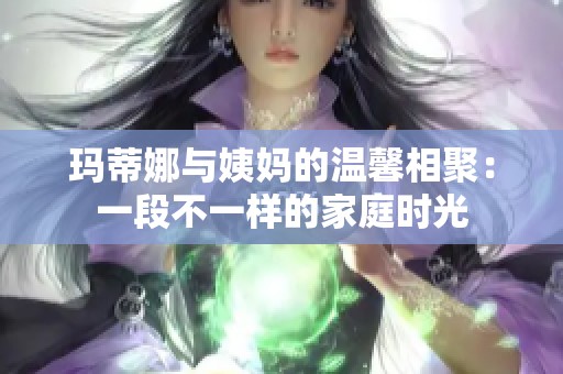玛蒂娜与姨妈的温馨相聚：一段不一样的家庭时光