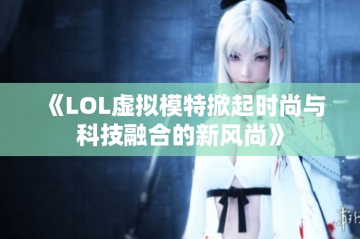 《LOL虚拟模特掀起时尚与科技融合的新风尚》