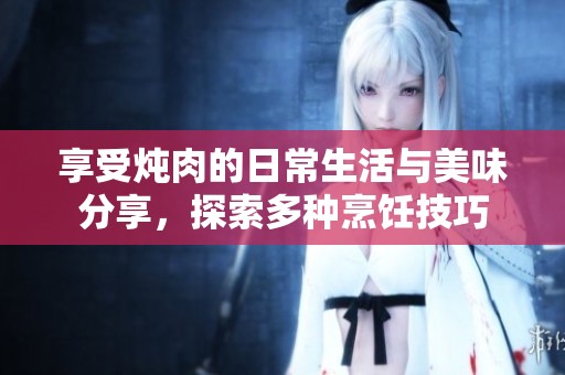 享受炖肉的日常生活与美味分享，探索多种烹饪技巧