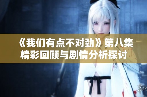 《我们有点不对劲》第八集精彩回顾与剧情分析探讨