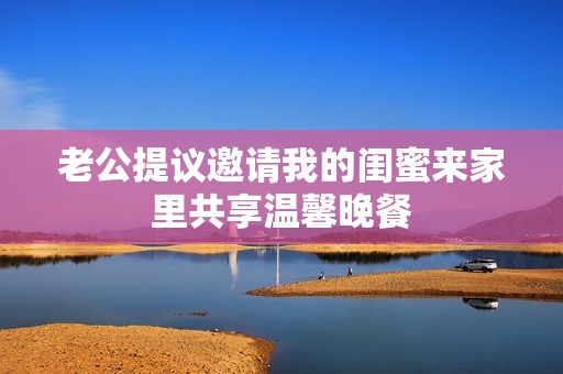 老公提议邀请我的闺蜜来家里共享温馨晚餐