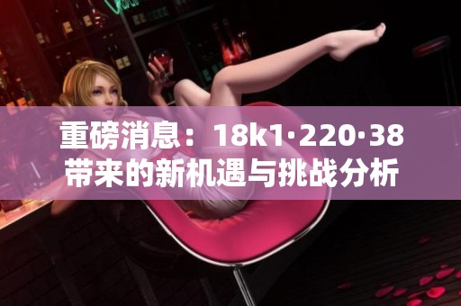 重磅消息：18k1·220·38带来的新机遇与挑战分析