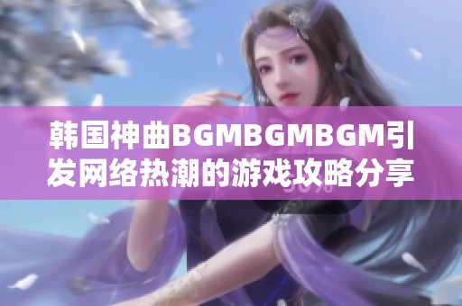 韩国神曲BGMBGMBGM引发网络热潮的游戏攻略分享