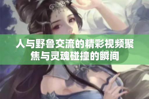 人与野鲁交流的精彩视频聚焦与灵魂碰撞的瞬间